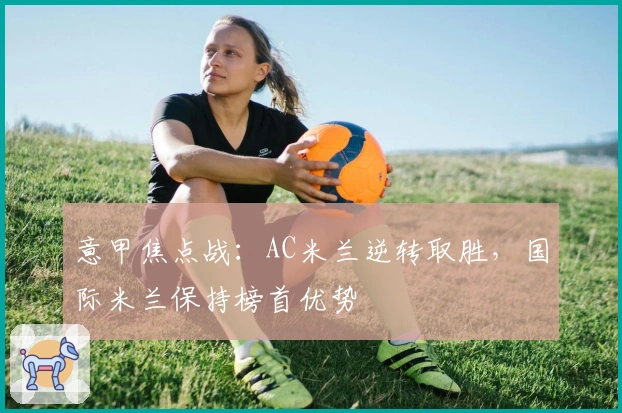 意甲焦点战：AC米兰逆转取胜，国际米兰保持榜首优势