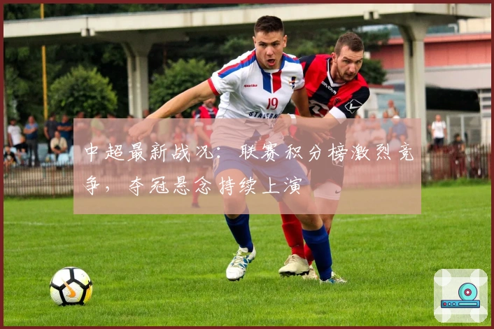 中超最新战况：联赛积分榜激烈竞争，夺冠悬念持续上演