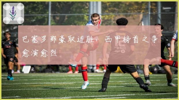 巴塞罗那豪取连胜，西甲榜首之争愈演愈烈