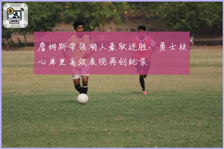 詹姆斯带领湖人豪取连胜，勇士核心库里高效表现再创纪录