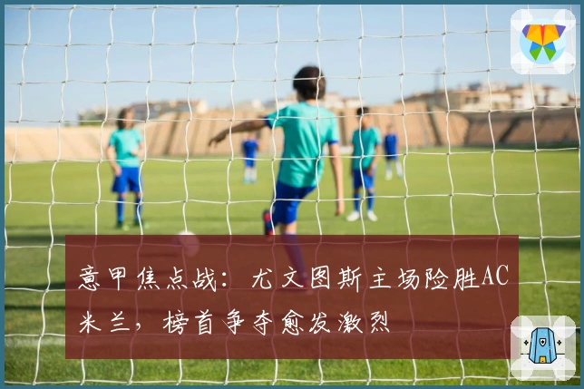 意甲焦点战：尤文图斯主场险胜AC米兰，榜首争夺愈发激烈