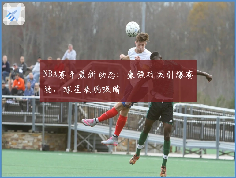 NBA赛季最新动态：豪强对决引爆赛场，球星表现吸睛