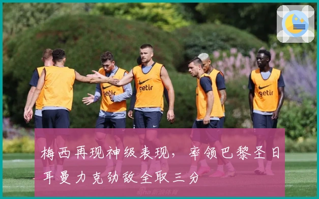 梅西再现神级表现，率领巴黎圣日耳曼力克劲敌全取三分