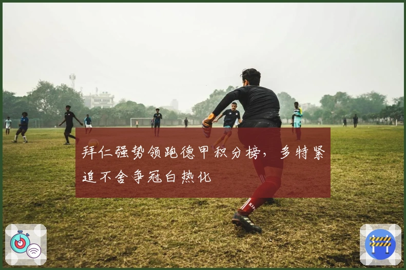 拜仁强势领跑德甲积分榜，多特紧追不舍争冠白热化